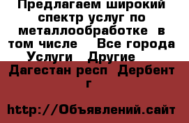 Предлагаем широкий спектр услуг по металлообработке, в том числе: - Все города Услуги » Другие   . Дагестан респ.,Дербент г.